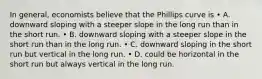 In general, economists believe that the Phillips curve is • A. downward sloping with a steeper slope in the long run than in the short run. • B. downward sloping with a steeper slope in the short run than in the long run. • C. downward sloping in the short run but vertical in the long run. • D. could be horizontal in the short run but always vertical in the long run.