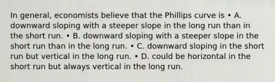 In general, economists believe that the Phillips curve is • A. downward sloping with a steeper slope in the long run than in the short run. • B. downward sloping with a steeper slope in the short run than in the long run. • C. downward sloping in the short run but vertical in the long run. • D. could be horizontal in the short run but always vertical in the long run.