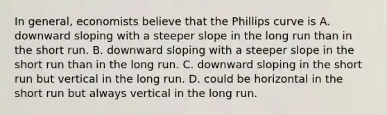 In general, economists believe that the Phillips curve is A. downward sloping with a steeper slope in the long run than in the short run. B. downward sloping with a steeper slope in the short run than in the long run. C. downward sloping in the short run but vertical in the long run. D. could be horizontal in the short run but always vertical in the long run.