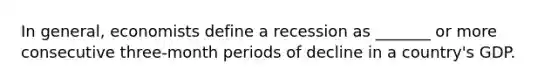 In general, economists define a recession as _______ or more consecutive three-month periods of decline in a country's GDP.