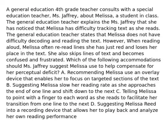 A general education 4th grade teacher consults with a special education teacher, Ms. Jaffrey, about Melissa, a student in class. The general education teacher explains the Ms. Jaffrey that she has noticed that Melissa has difficulty tracking text as she reads. The general education teacher states that Melissa does not have difficulty decoding and reading the text. However, When reading aloud, Melissa often re-read lines she has just red and loses her place in the text. She also skips lines of text and becomes confused and frustrated. Which of the following accommodations should Ms. Jaffrey suggest Melissa use to help compensate for her perceptual deficit? A. Recommending Melissa use an overlay device that enables her to focus on targeted sections of the text B. Suggesting Melissa slow her reading rate as she approaches the end of one line and shift down to the next C. Telling Melissa to point with a finger to each word as she reads to facilitate her transition from one line to the next D. Suggesting Melissa Reed into a recording device that allows her to play back and analyze her own reading performance