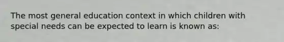 The most general education context in which children with special needs can be expected to learn is known as: