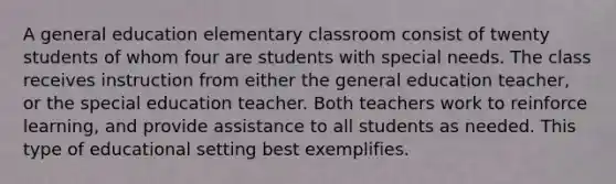 A general education elementary classroom consist of twenty students of whom four are students with special needs. The class receives instruction from either the general education teacher, or the special education teacher. Both teachers work to reinforce learning, and provide assistance to all students as needed. This type of educational setting best exemplifies.