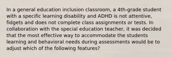 In a general education inclusion classroom, a 4th-grade student with a specific learning disability and ADHD is not attentive, fidgets and does not complete class assignments or tests. In collaboration with the special education teacher, it was decided that the most effective way to accommodate the students learning and behavioral needs during assessments would be to adjust which of the following features?