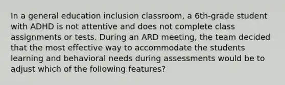 In a general education inclusion classroom, a 6th-grade student with ADHD is not attentive and does not complete class assignments or tests. During an ARD meeting, the team decided that the most effective way to accommodate the students learning and behavioral needs during assessments would be to adjust which of the following features?