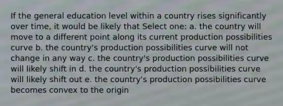 If the general education level within a country rises significantly over time, it would be likely that Select one: a. the country will move to a different point along its current production possibilities curve b. the country's production possibilities curve will not change in any way c. the country's production possibilities curve will likely shift in d. the country's production possibilities curve will likely shift out e. the country's production possibilities curve becomes convex to the origin