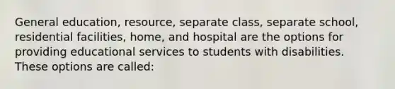 General education, resource, separate class, separate school, residential facilities, home, and hospital are the options for providing educational services to students with disabilities. These options are called: