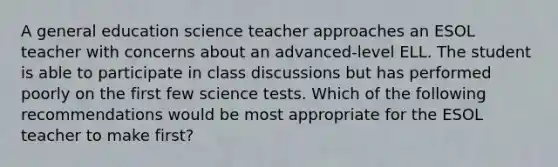 A general education science teacher approaches an ESOL teacher with concerns about an advanced-level ELL. The student is able to participate in class discussions but has performed poorly on the first few science tests. Which of the following recommendations would be most appropriate for the ESOL teacher to make first?