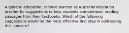 A general education, science teacher as a special education teacher for suggestions to help students comprehend, reading passages from their textbooks. Which of the following suggestions would be the most effective first step in addressing this concern?