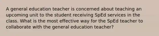 A general education teacher is concerned about teaching an upcoming unit to the student receiving SpEd services in the class. What is the most effective way for the SpEd teacher to collaborate with the general education teacher?