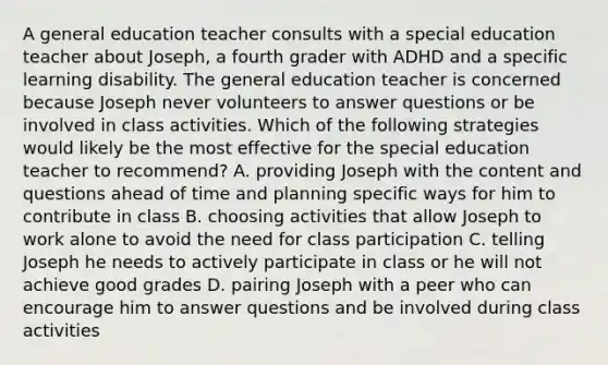 A general education teacher consults with a special education teacher about Joseph, a fourth grader with ADHD and a specific learning disability. The general education teacher is concerned because Joseph never volunteers to answer questions or be involved in class activities. Which of the following strategies would likely be the most effective for the special education teacher to recommend? A. providing Joseph with the content and questions ahead of time and planning specific ways for him to contribute in class B. choosing activities that allow Joseph to work alone to avoid the need for class participation C. telling Joseph he needs to actively participate in class or he will not achieve good grades D. pairing Joseph with a peer who can encourage him to answer questions and be involved during class activities