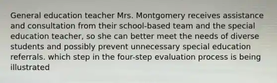 General education teacher Mrs. Montgomery receives assistance and consultation from their school-based team and the special education teacher, so she can better meet the needs of diverse students and possibly prevent unnecessary special education referrals. which step in the four-step evaluation process is being illustrated