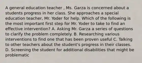 A general education teacher , Ms. Garza is concerned about a students progress in her class. She approaches a special education teacher, Mr. Yoder for help. Which of the following is the most important first step for Mr. Yoder to take to find an effective intervention? A. Asking Mr. Garza a series of questions to clarify the problem completely. B. Researching various interventions to find one that has been proven useful C. Talking to other teachers about the student's progress in their classes. D. Screening the student for additional disabilities that might be problematic