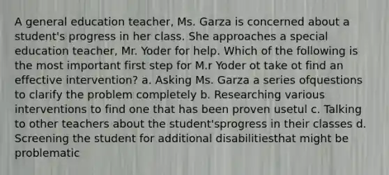 A general education teacher, Ms. Garza is concerned about a student's progress in her class. She approaches a special education teacher, Mr. Yoder for help. Which of the following is the most important first step for M.r Yoder ot take ot find an effective intervention? a. Asking Ms. Garza a series ofquestions to clarify the problem completely b. Researching various interventions to find one that has been proven usetul c. Talking to other teachers about the student'sprogress in their classes d. Screening the student for additional disabilitiesthat might be problematic