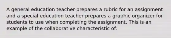 A general education teacher prepares a rubric for an assignment and a special education teacher prepares a graphic organizer for students to use when completing the assignment. This is an example of the collaborative characteristic of: