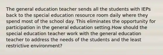 The general education teacher sends all the students with IEPs back to the special education resource room daily where they spend most of the school day. This eliminates the opportunity for participation in the general education setting.How should the special education teacher work with the general education teacher to address the needs of the students and the least restrictive environment?