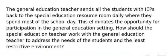 The general education teacher sends all the students with IEPs back to the special education resource room daily where they spend most of the school day. This eliminates the opportunity for participation in the general education setting. How should the special education teacher work with the general education teacher to address the needs of the students and the least restrictive environment?