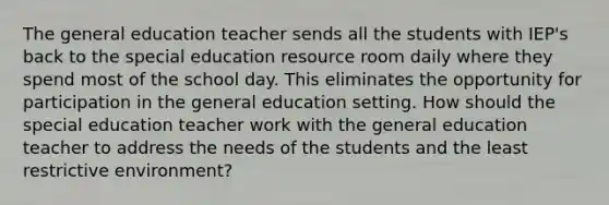 The general education teacher sends all the students with IEP's back to the special education resource room daily where they spend most of the school day. This eliminates the opportunity for participation in the general education setting. How should the special education teacher work with the general education teacher to address the needs of the students and the least restrictive environment?