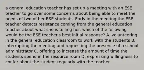 a general education teacher has set up a meeting with an ESE teacher to go over some concerns about being able to meet the needs of two of her ESE students. Early in the meeting the ESE teacher detects resistance coming from the general education teacher about what she is telling her. which of the following would be the ESE teacher's best initial response? A. volunteering in the general education classroom to work with the students B. interrupting the meeting and requesting the presence of a school administrator C. offering to increase the amount of time the students spend in the resource room D. expressing willingness to confer about the student regularly with the teacher