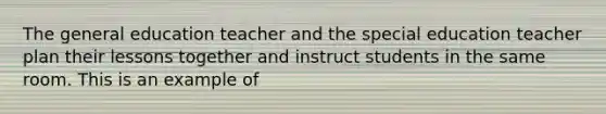 The general education teacher and the special education teacher plan their lessons together and instruct students in the same room. This is an example of