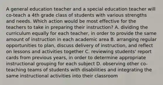 A general education teacher and a special education teacher will co-teach a 4th grade class of students with various strengths and needs. Which action would be most effective for the teachers to take in preparing their instruction? A. dividing the curriculum equally for each teacher, in order to provide the same amount of instruction in each academic area B. arranging regular opportunities to plan, discuss delivery of instruction, and reflect on lessons and activities together C. reviewing students' report cards from previous years, in order to determine appropriate instructional grouping for each subject D. observing other co-teaching teams of students with disabilities and integrating the same instructional activities into their classroom