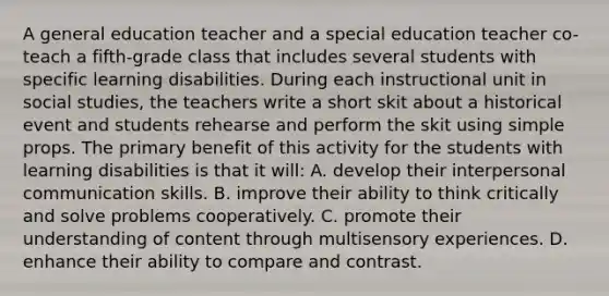 A general education teacher and a special education teacher co-teach a fifth-grade class that includes several students with specific learning disabilities. During each instructional unit in social studies, the teachers write a short skit about a historical event and students rehearse and perform the skit using simple props. The primary benefit of this activity for the students with learning disabilities is that it will: A. develop their interpersonal communication skills. B. improve their ability to think critically and solve problems cooperatively. C. promote their understanding of content through multisensory experiences. D. enhance their ability to compare and contrast.