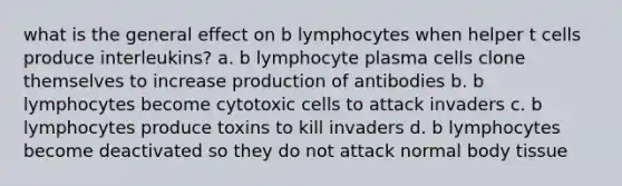 what is the general effect on b lymphocytes when helper t cells produce interleukins? a. b lymphocyte plasma cells clone themselves to increase production of antibodies b. b lymphocytes become cytotoxic cells to attack invaders c. b lymphocytes produce toxins to kill invaders d. b lymphocytes become deactivated so they do not attack normal body tissue