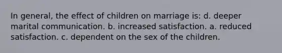 In general, the effect of children on marriage is: d. deeper marital communication. b. increased satisfaction. a. reduced satisfaction. c. dependent on the sex of the children.