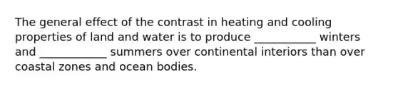 The general effect of the contrast in heating and cooling properties of land and water is to produce ___________ winters and ____________ summers over continental interiors than over coastal zones and ocean bodies.