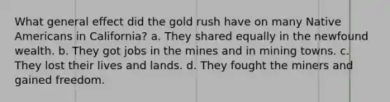 What general effect did the gold rush have on many Native Americans in California? a. They shared equally in the newfound wealth. b. They got jobs in the mines and in mining towns. c. They lost their lives and lands. d. They fought the miners and gained freedom.