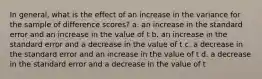 In general, what is the effect of an increase in the variance for the sample of difference scores?​ ​a. an increase in the standard error and an increase in the value of t b. ​an increase in the standard error and a decrease in the value of t ​c. a decrease in the standard error and an increase in the value of t ​d. a decrease in the standard error and a decrease in the value of t