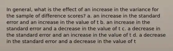 In general, what is the effect of an increase in the variance for the sample of difference scores?​ ​a. an increase in the standard error and an increase in the value of t b. ​an increase in the standard error and a decrease in the value of t ​c. a decrease in the standard error and an increase in the value of t ​d. a decrease in the standard error and a decrease in the value of t