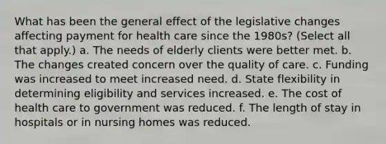 What has been the general effect of the legislative changes affecting payment for health care since the 1980s? (Select all that apply.) a. The needs of elderly clients were better met. b. The changes created concern over the quality of care. c. Funding was increased to meet increased need. d. State flexibility in determining eligibility and services increased. e. The cost of health care to government was reduced. f. The length of stay in hospitals or in nursing homes was reduced.