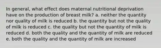 In general, what effect does maternal nutritional deprivation have on the production of breast milk? a. neither the quantity nor quality of milk is reduced b. the quantity but not the quality of milk is reduced c. the quality but not the quantity of milk is reduced d. both the quality and the quantity of milk are reduced e. both the quality and the quantity of milk are increased