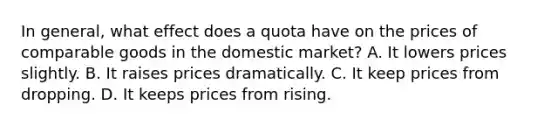 In general, what effect does a quota have on the prices of comparable goods in the domestic market? A. It lowers prices slightly. B. It raises prices dramatically. C. It keep prices from dropping. D. It keeps prices from rising.