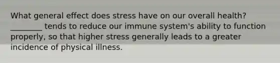 What general effect does stress have on our overall health? ________ tends to reduce our immune system's ability to function properly, so that higher stress generally leads to a greater incidence of physical illness.