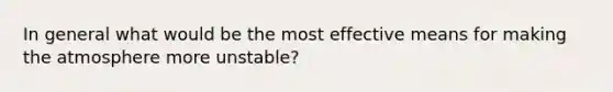 In general what would be the most effective means for making the atmosphere more unstable?