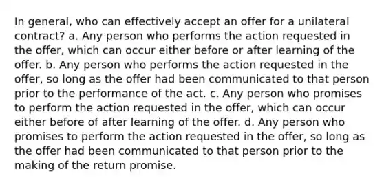 In general, who can effectively accept an offer for a unilateral contract? a. Any person who performs the action requested in the offer, which can occur either before or after learning of the offer. b. Any person who performs the action requested in the offer, so long as the offer had been communicated to that person prior to the performance of the act. c. Any person who promises to perform the action requested in the offer, which can occur either before of after learning of the offer. d. Any person who promises to perform the action requested in the offer, so long as the offer had been communicated to that person prior to the making of the return promise.