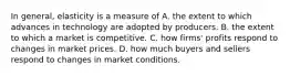 In general, elasticity is a measure of A. the extent to which advances in technology are adopted by producers. B. the extent to which a market is competitive. C. how firms' profits respond to changes in market prices. D. how much buyers and sellers respond to changes in market conditions.