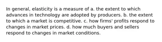 In general, elasticity is a measure of a. the extent to which advances in technology are adopted by producers. b. the extent to which a market is competitive. c. how firms' profits respond to changes in market prices. d. how much buyers and sellers respond to changes in market conditions.