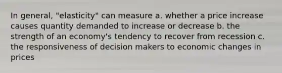 In general, "elasticity" can measure a. whether a price increase causes quantity demanded to increase or decrease b. the strength of an economy's tendency to recover from recession c. the responsiveness of decision makers to economic changes in prices