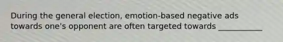 During the general election, emotion-based negative ads towards one's opponent are often targeted towards ___________