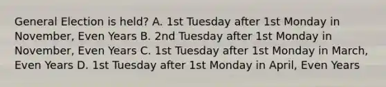 General Election is held? A. 1st Tuesday after 1st Monday in November, Even Years B. 2nd Tuesday after 1st Monday in November, Even Years C. 1st Tuesday after 1st Monday in March, Even Years D. 1st Tuesday after 1st Monday in April, Even Years