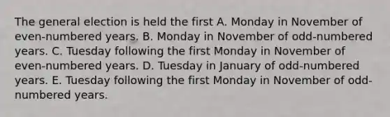 The general election is held the first A. Monday in November of even-numbered years. B. Monday in November of odd-numbered years. C. Tuesday following the first Monday in November of even-numbered years. D. Tuesday in January of odd-numbered years. E. Tuesday following the first Monday in November of odd-numbered years.