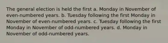 The general election is held the first a. Monday in November of even-numbered years. b. Tuesday following the first Monday in November of even-numbered years. c. Tuesday following the first Monday in November of odd-numbered years. d. Monday in November of odd-numbered years.