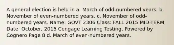 A general election is held in a. March of odd-numbered years. b. November of even-numbered years. c. November of odd-numbered years. Name: GOVT 2306 Class: FALL 2015 MID-TERM Date: October, 2015 Cengage Learning Testing, Powered by Cognero Page 8 d. March of even-numbered years.