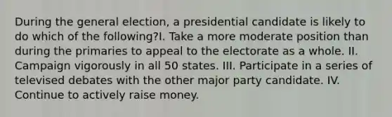 During the general election, a presidential candidate is likely to do which of the following?I. Take a more moderate position than during the primaries to appeal to the electorate as a whole. II. Campaign vigorously in all 50 states. III. Participate in a series of televised debates with the other major party candidate. IV. Continue to actively raise money.