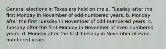 General elections in Texas are held on the a. Tuesday after the first Monday in November of odd-numbered years. b. Monday after the first Tuesday in November of odd-numbered years. c. Tuesday after the first Monday in November of even-numbered years. d. Monday after the first Tuesday in November of even-numbered years.