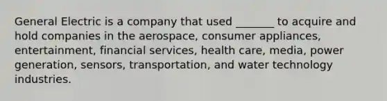 General Electric is a company that used _______ to acquire and hold companies in the aerospace, consumer appliances, entertainment, financial services, health care, media, power generation, sensors, transportation, and water technology industries.