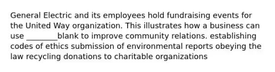 General Electric and its employees hold fundraising events for the United Way organization. This illustrates how a business can use ________blank to improve community relations. establishing codes of ethics submission of environmental reports obeying the law recycling donations to charitable organizations